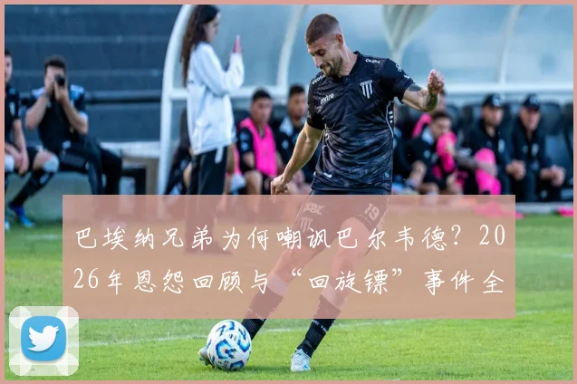 巴埃纳兄弟为何嘲讽巴尔韦德?2026年恩怨回顾与“回旋镖”事件全解析