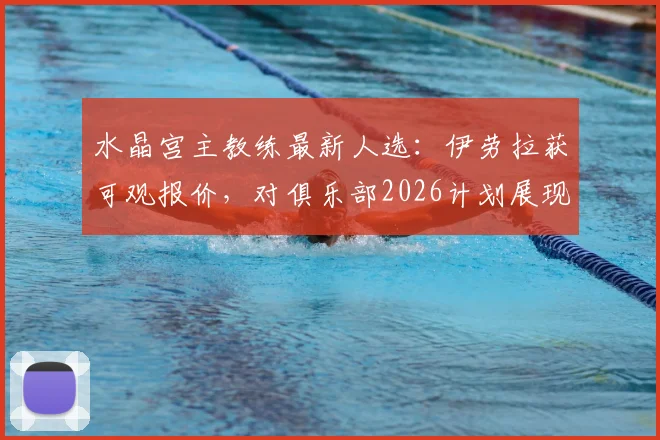 水晶宫主教练最新人选：伊劳拉获可观报价，对俱乐部2026计划展现浓厚兴趣