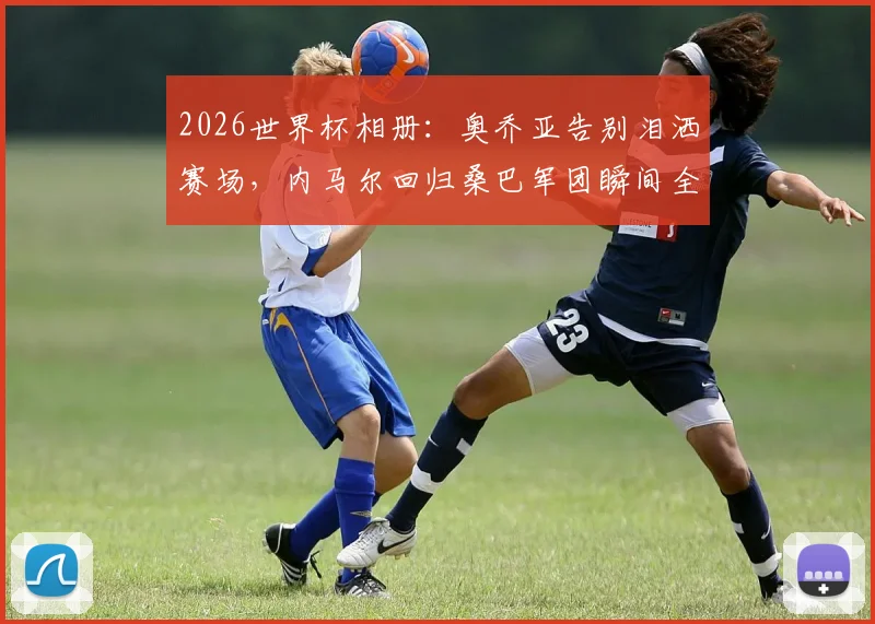 2026世界杯相册:奥乔亚告别泪洒赛场,内马尔回归桑巴军团瞬间全记录