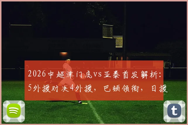 2026中超津门虎vs亚泰首发解析：5外援对决4外援，巴顿领衔，日援邦本宜裕迎首秀