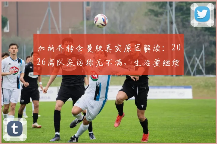 加纳乔转会曼联真实原因解读:2026离队采访称无不满,生活要继续背后的含义与未来发展分析