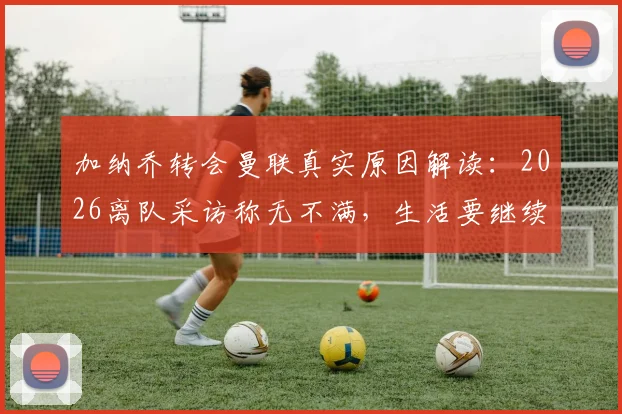 加纳乔转会曼联真实原因解读：2026离队采访称无不满，生活要继续背后的含义与未来发展分析
