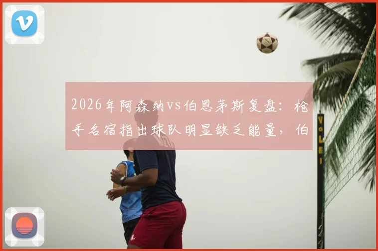 2026年阿森纳vs伯恩茅斯复盘:枪手名宿指出球队明显缺乏能量,伯恩茅斯高压战术执行出色