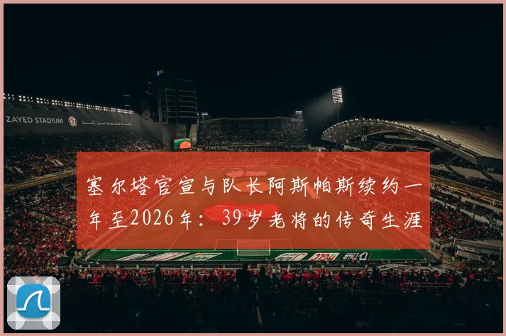 塞尔塔官宣与队长阿斯帕斯续约一年至2026年：39岁老将的传奇生涯如何延续？球队未来规划解析