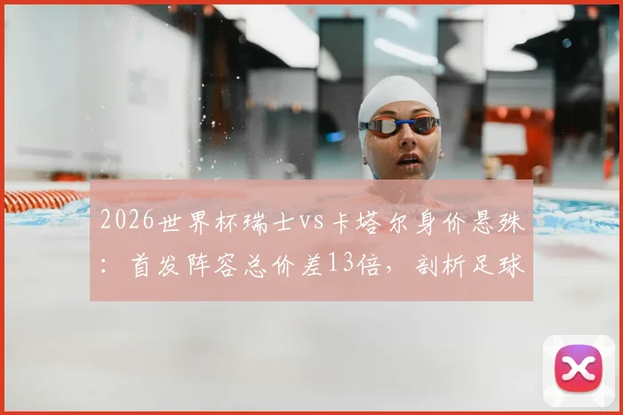 2026世界杯瑞士vs卡塔尔身价悬殊:首发阵容总价差13倍,剖析足球金元与现实差距