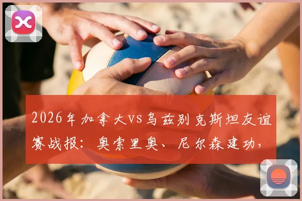 2026年加拿大vs乌兹别克斯坦友谊赛战报:奥索里奥、尼尔森建功,分析比赛关键点与未来展望