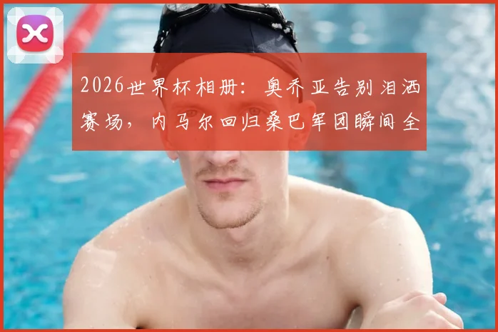 2026世界杯相册：奥乔亚告别泪洒赛场，内马尔回归桑巴军团瞬间全记录