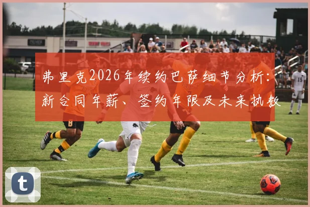 弗里克2026年续约巴萨细节分析:新合同年薪、签约年限及未来执教计划解读