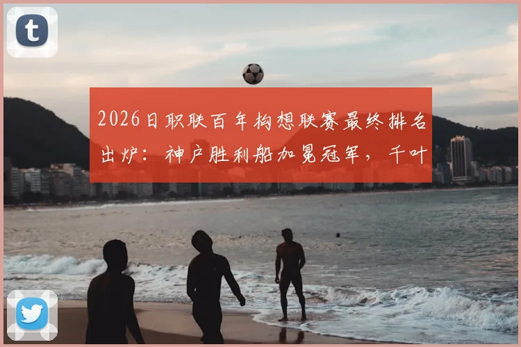 2026日职联百年构想联赛最终排名出炉:神户胜利船加冕冠军,千叶市原位列榜末,附详细积分榜与升降级球队分析
