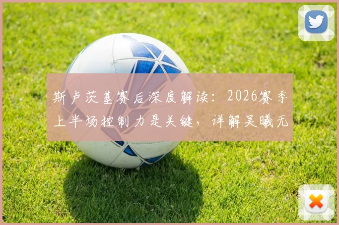斯卢茨基赛后深度解读：2026赛季上半场控制力是关键，详解吴曦无与伦比的核心作用