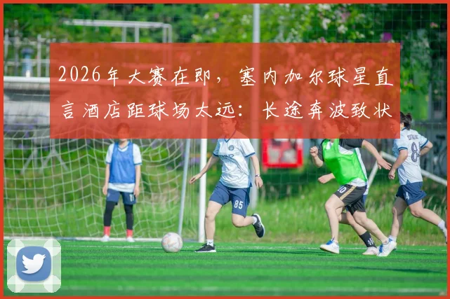 2026年大赛在即,塞内加尔球星直言酒店距球场太远:长途奔波致状态下滑,球队后勤保障成焦点