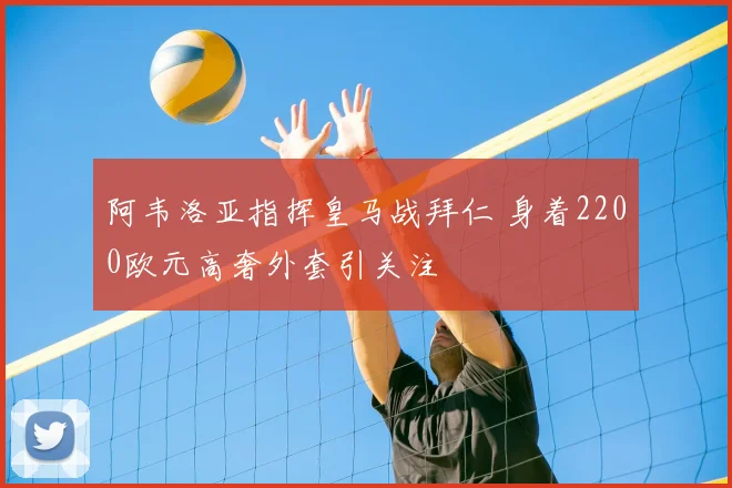 阿韦洛亚指挥皇马战拜仁 身着2200欧元高奢外套引关注